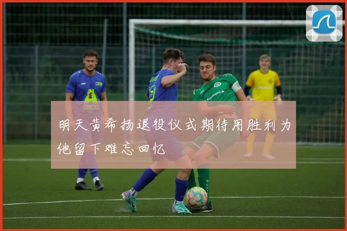 明天黄希扬退役仪式期待用胜利为他留下难忘回忆
