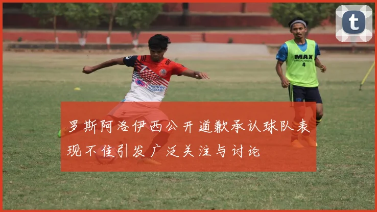 罗斯阿洛伊西公开道歉承认球队表现不佳引发广泛关注与讨论