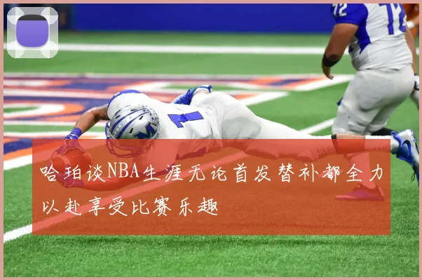 哈珀谈NBA生涯无论首发替补都全力以赴享受比赛乐趣