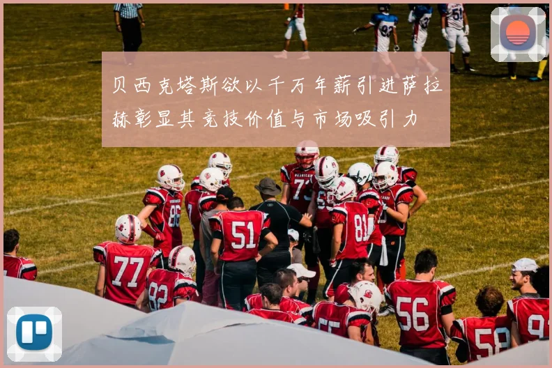 贝西克塔斯欲以千万年薪引进萨拉赫彰显其竞技价值与市场吸引力