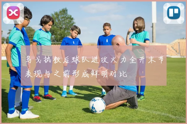 乌戈执教后球队进攻火力全开末节表现与之前形成鲜明对比