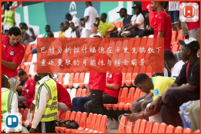 巴特分析拉什福德在卡里克执教下重返曼联的可能性与转会前景