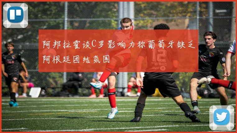 阿邦拉霍谈C罗影响力称葡萄牙缺乏阿根廷团结氛围
