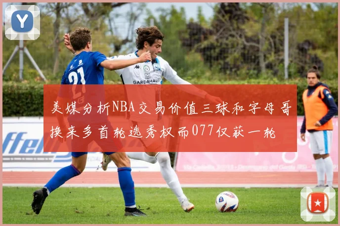 美媒分析NBA交易价值三球和字母哥换来多首轮选秀权而077仅获一轮