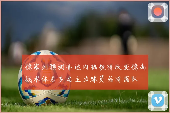 德塞利预测齐达内执教将改变德尚战术体系多名主力球员或将离队