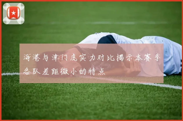 海港与津门虎实力对比揭示本赛季各队差距微小的特点