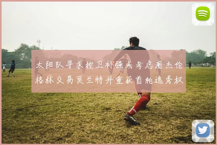 太阳队寻求控卫补强或考虑用杰伦格林交易莫兰特并重获首轮选秀权