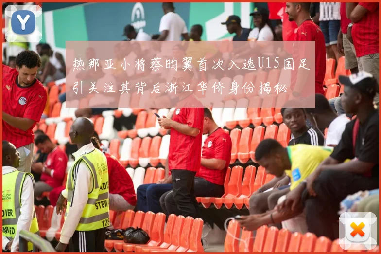 热那亚小将蔡昀翼首次入选U15国足引关注其背后浙江华侨身份揭秘