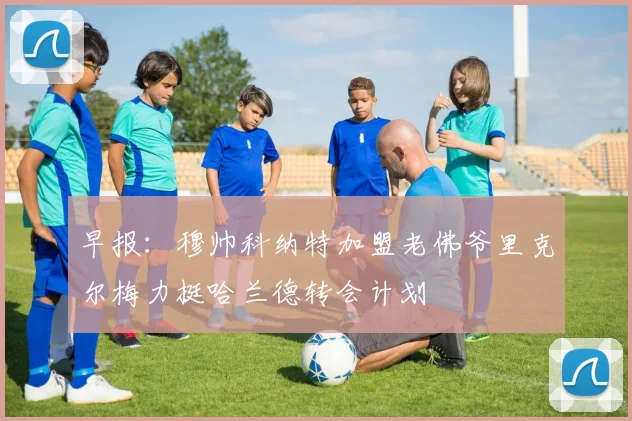 早报：穆帅科纳特加盟老佛爷里克尔梅力挺哈兰德转会计划