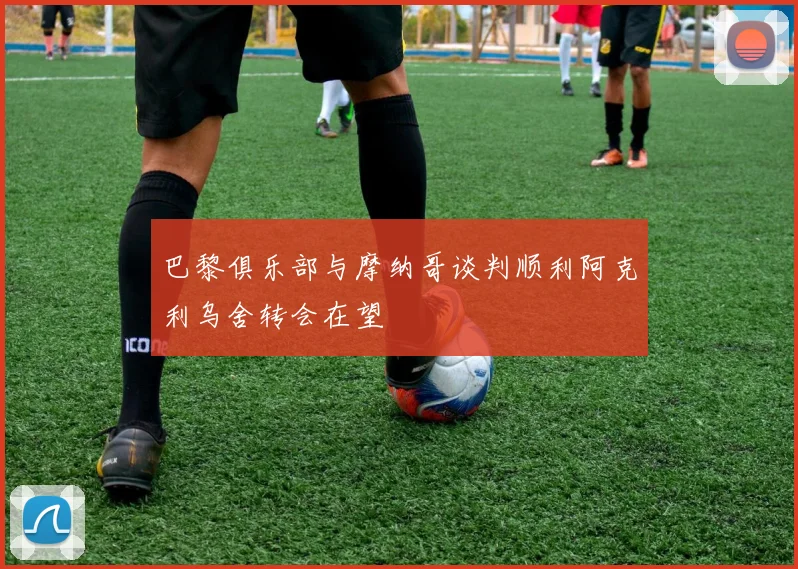 巴黎俱乐部与摩纳哥谈判顺利阿克利乌舍转会在望