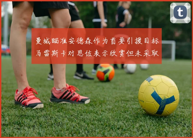 曼城瞄准安德森作为首要引援目标马雷斯卡对恩佐表示欣赏但未采取行动