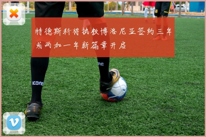 特德斯科将执教博洛尼亚签约三年或两加一年新篇章开启
