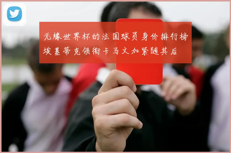 无缘世界杯的法国球员身价排行榜埃基蒂克领衔卡马文加紧随其后