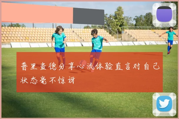 普里查德分享心流体验直言对自己状态毫不惊讶