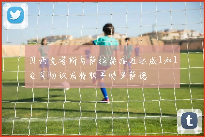 贝西克塔斯与萨拉赫接近达成1加1合同协议或将联手特罗萨德