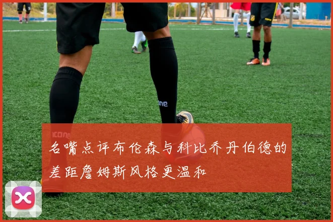 名嘴点评布伦森与科比乔丹伯德的差距詹姆斯风格更温和