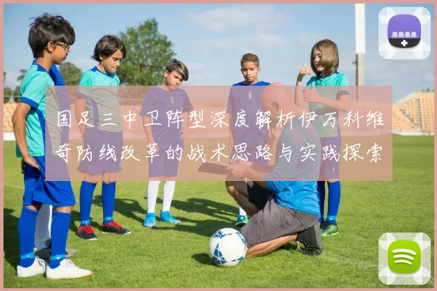 国足三中卫阵型深度解析伊万科维奇防线改革的战术思路与实践探索