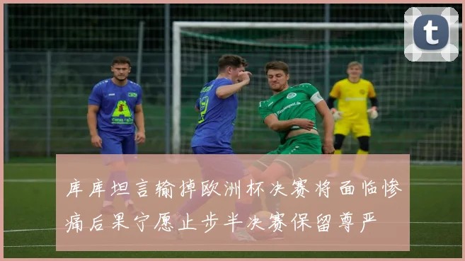 库库坦言输掉欧洲杯决赛将面临惨痛后果宁愿止步半决赛保留尊严