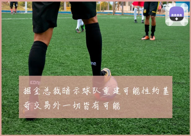 掘金总裁暗示球队重建可能性约基奇交易外一切皆有可能