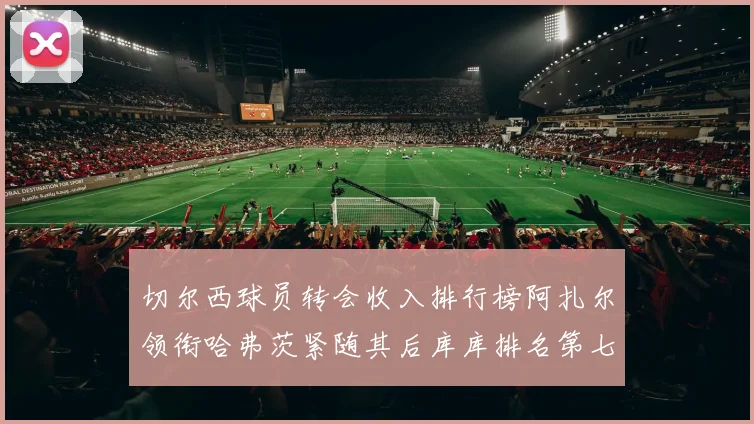 切尔西球员转会收入排行榜阿扎尔领衔哈弗茨紧随其后库库排名第七