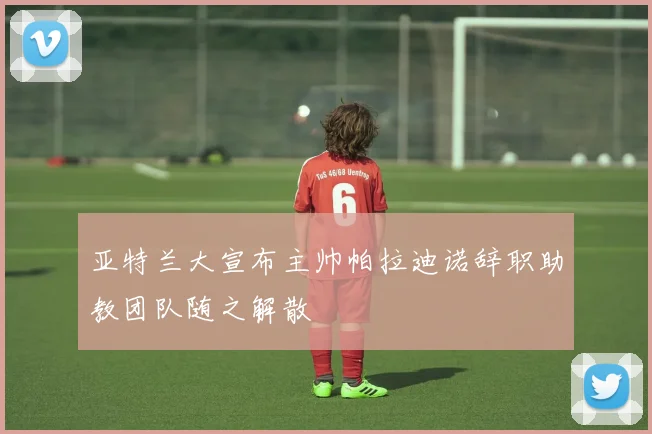 亚特兰大宣布主帅帕拉迪诺辞职助教团队随之解散